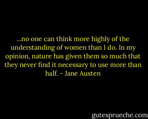 ...no one can think more highly of the understanding of women than I do. In my opinion, nature has given them so much that they never find it necessary to use more than half. - Jane Austen