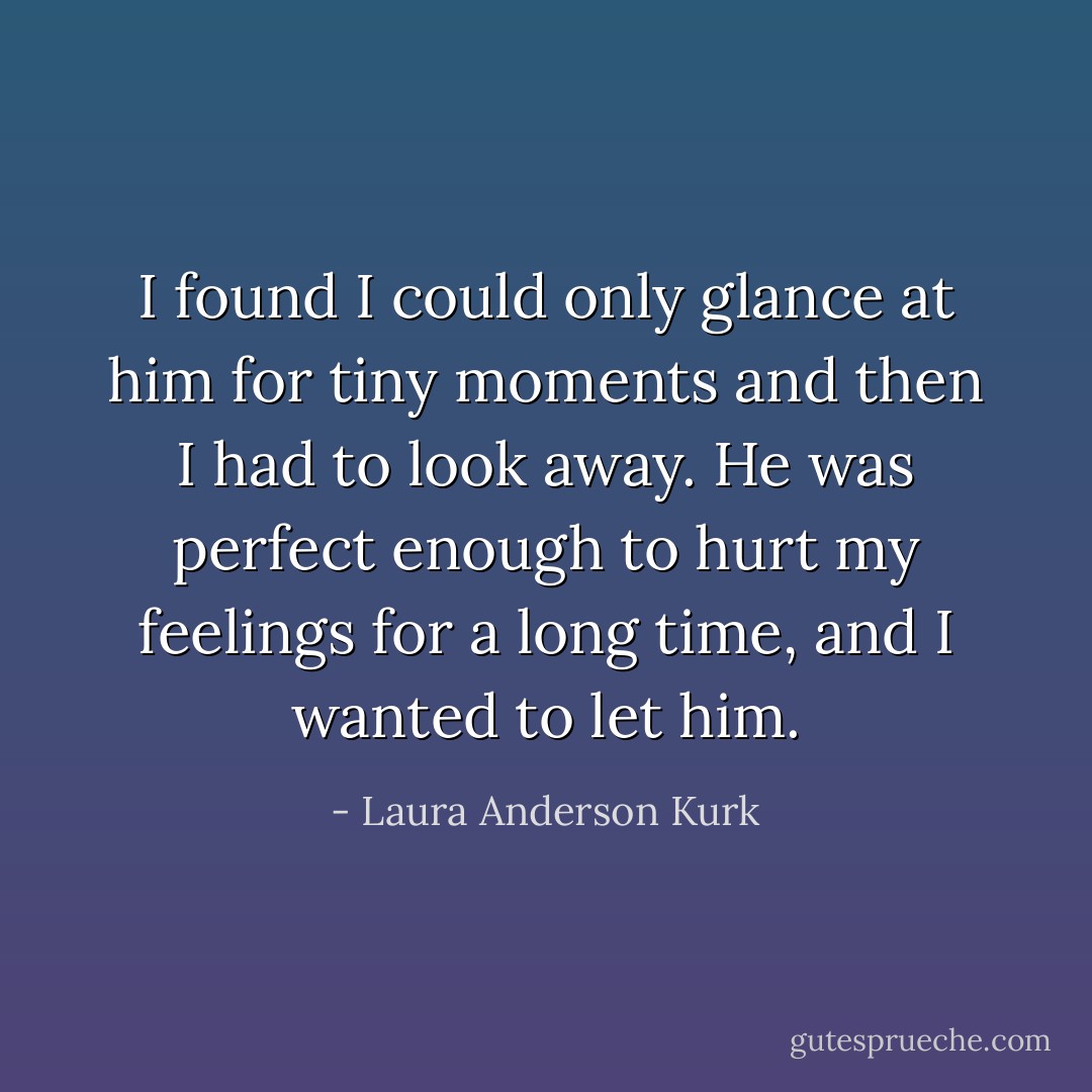 I found I could only glance at him for tiny moments and then I had to look away. He was perfect enough to hurt my feelings for a long time, and I wanted to let him. - Laura Anderson Kurk