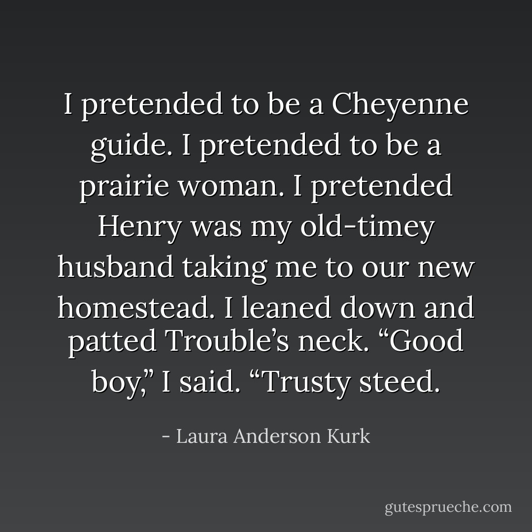I pretended to be a Cheyenne guide. I pretended to be a prairie woman. I pretended Henry was my old-timey husband taking me to our new homestead. I leaned down and patted Trouble’s neck. “Good boy,” I said. “Trusty steed. - Laura Anderson Kurk