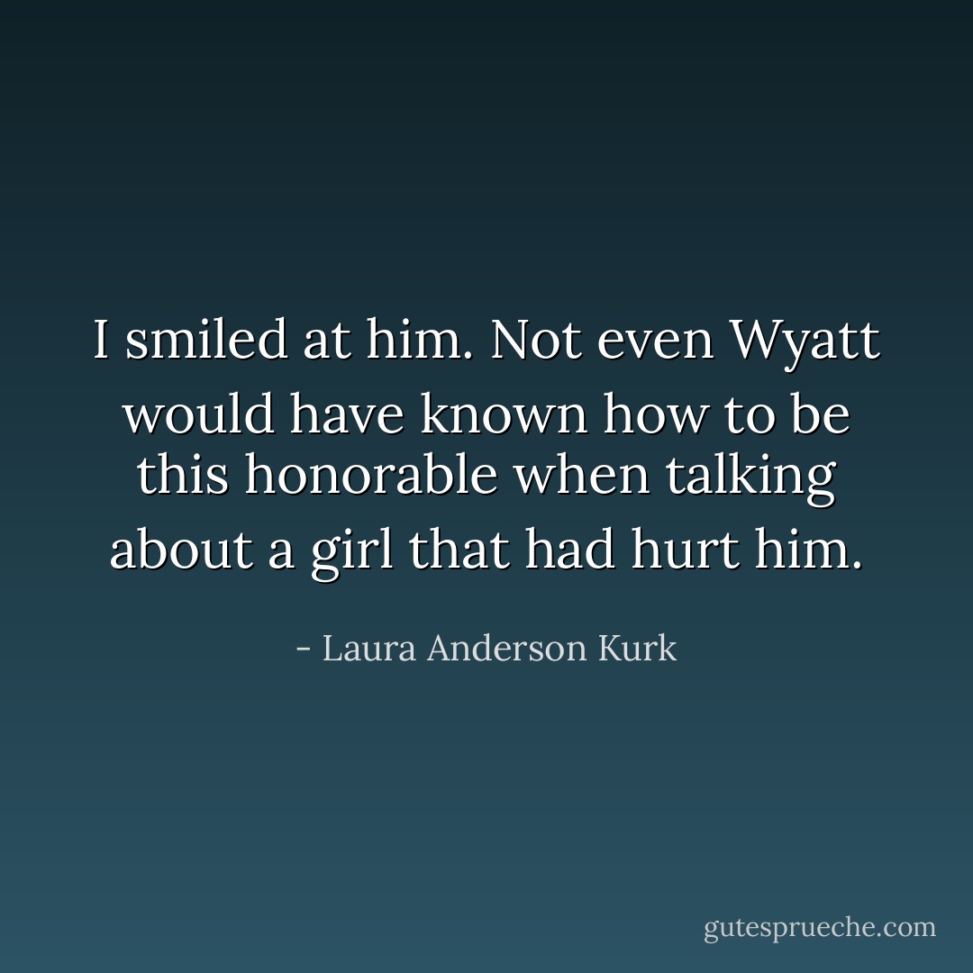 I smiled at him. Not even Wyatt would have known how to be this honorable when talking about a girl that had hurt him. - Laura Anderson Kurk