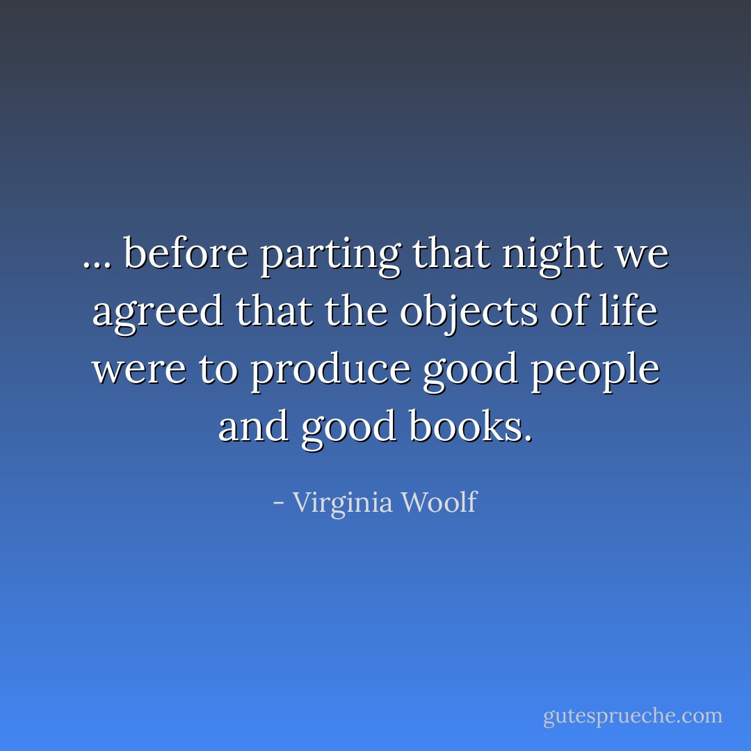 ... before parting that night we agreed that the objects of life were to produce good people and good books. - Virginia Woolf