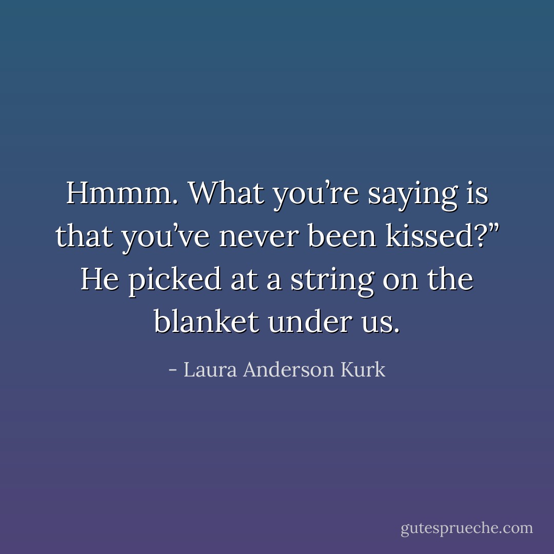 Hmmm. What you’re saying is that you’ve never been kissed?” He picked at a string on the blanket under us. - Laura Anderson Kurk