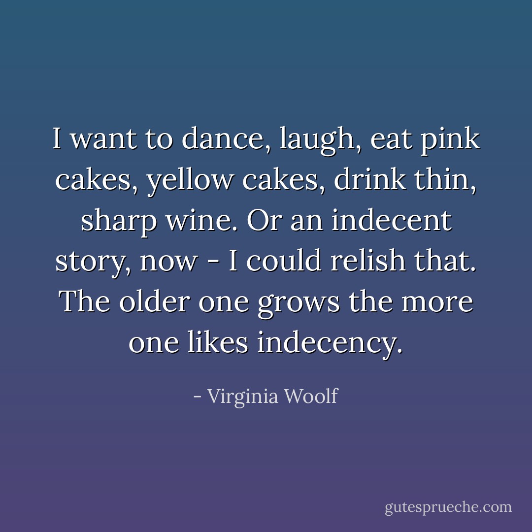 I want to dance, laugh, eat pink cakes, yellow cakes, drink thin, sharp wine. Or an indecent story, now - I could relish that. The older one grows the more one likes indecency. - Virginia Woolf