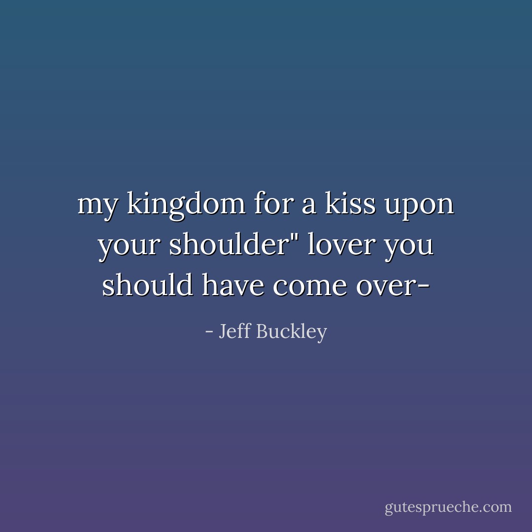 my kingdom for a kiss upon your shoulder"<br />lover you should have come over- - Jeff Buckley