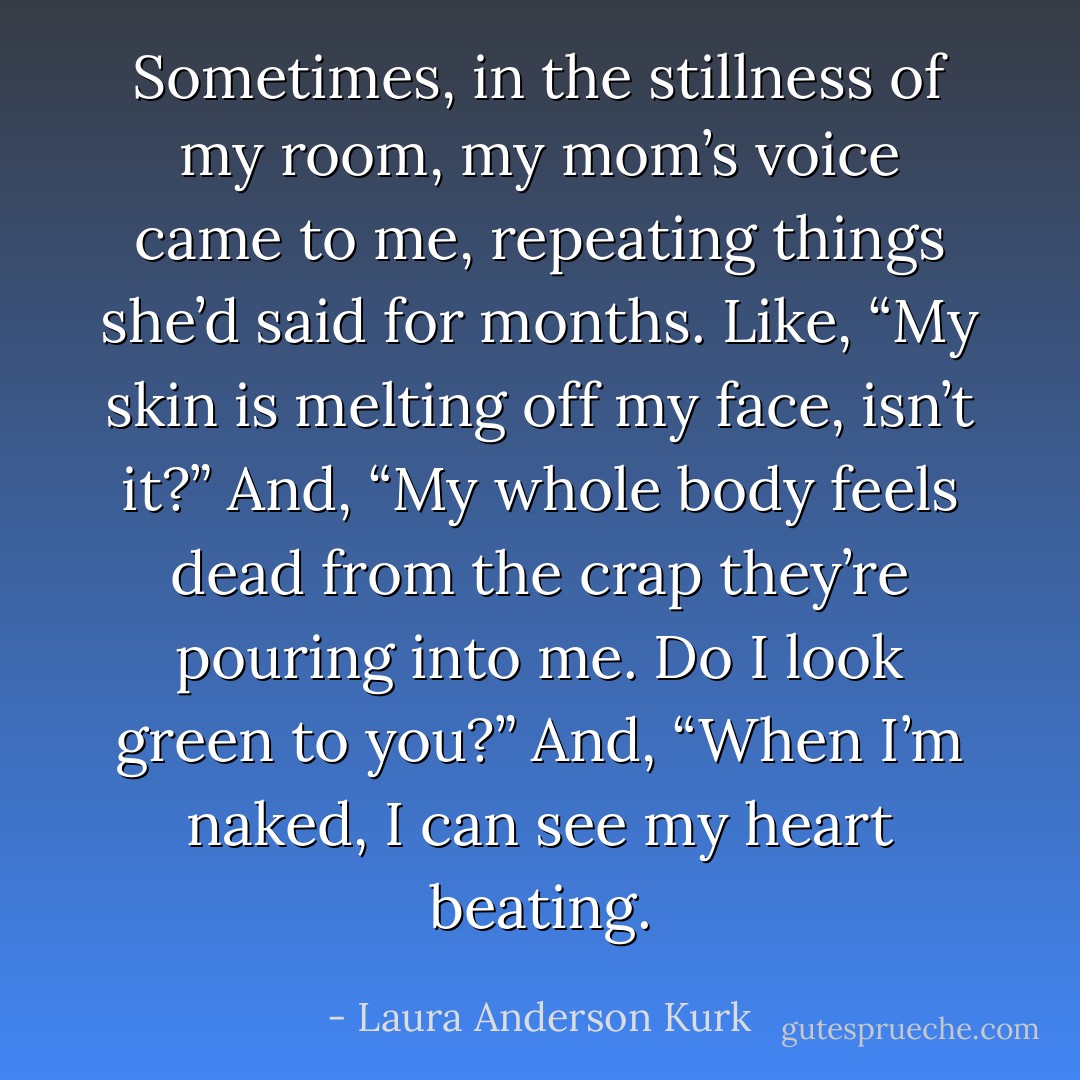 Sometimes, in the stillness of my room, my mom’s voice came to me, repeating things she’d said for months. Like, “My skin is melting off my face, isn’t it?” And, “My whole body feels dead from the crap they’re pouring into me. Do I look green to you?” And, “When I’m naked, I can see my heart beating. - Laura Anderson Kurk