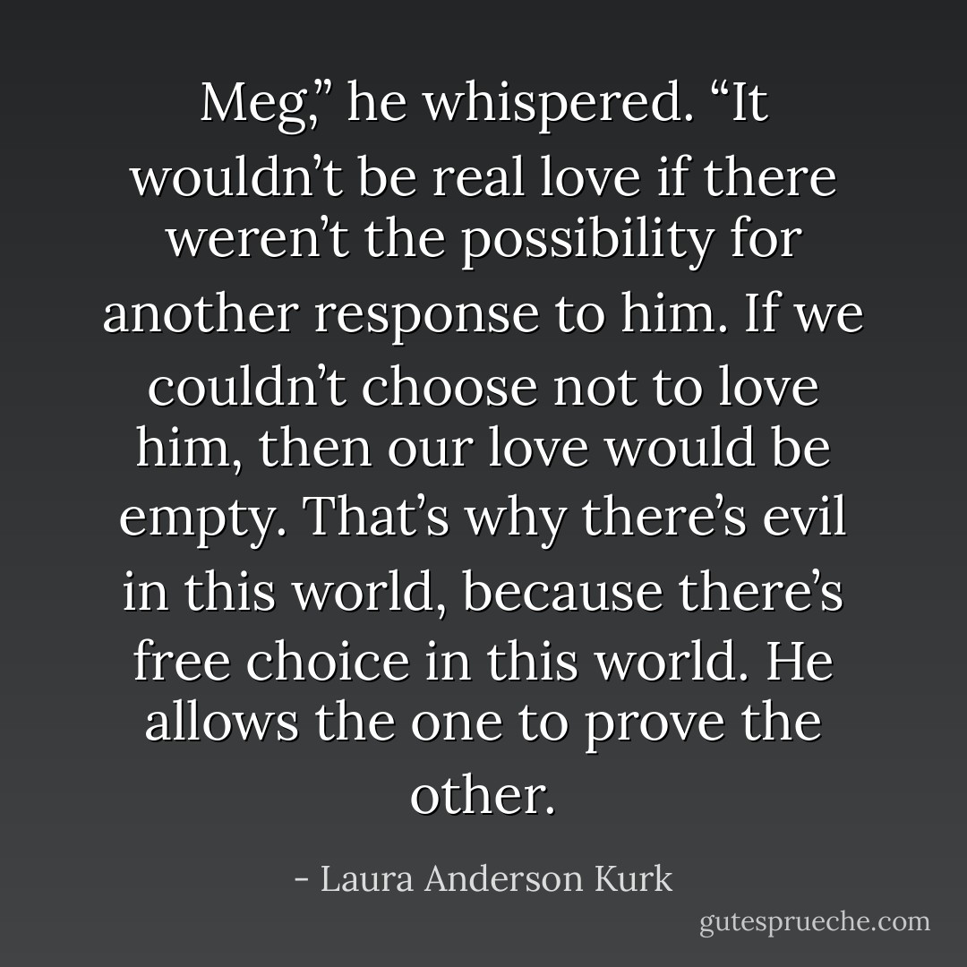 Meg,” he whispered. “It wouldn’t be real love if there weren’t the possibility for another response to him. If we couldn’t choose not to love him, then our love would be empty. That’s why there’s evil in this world, because there’s free choice in this world. He allows the one to prove the other. - Laura Anderson Kurk