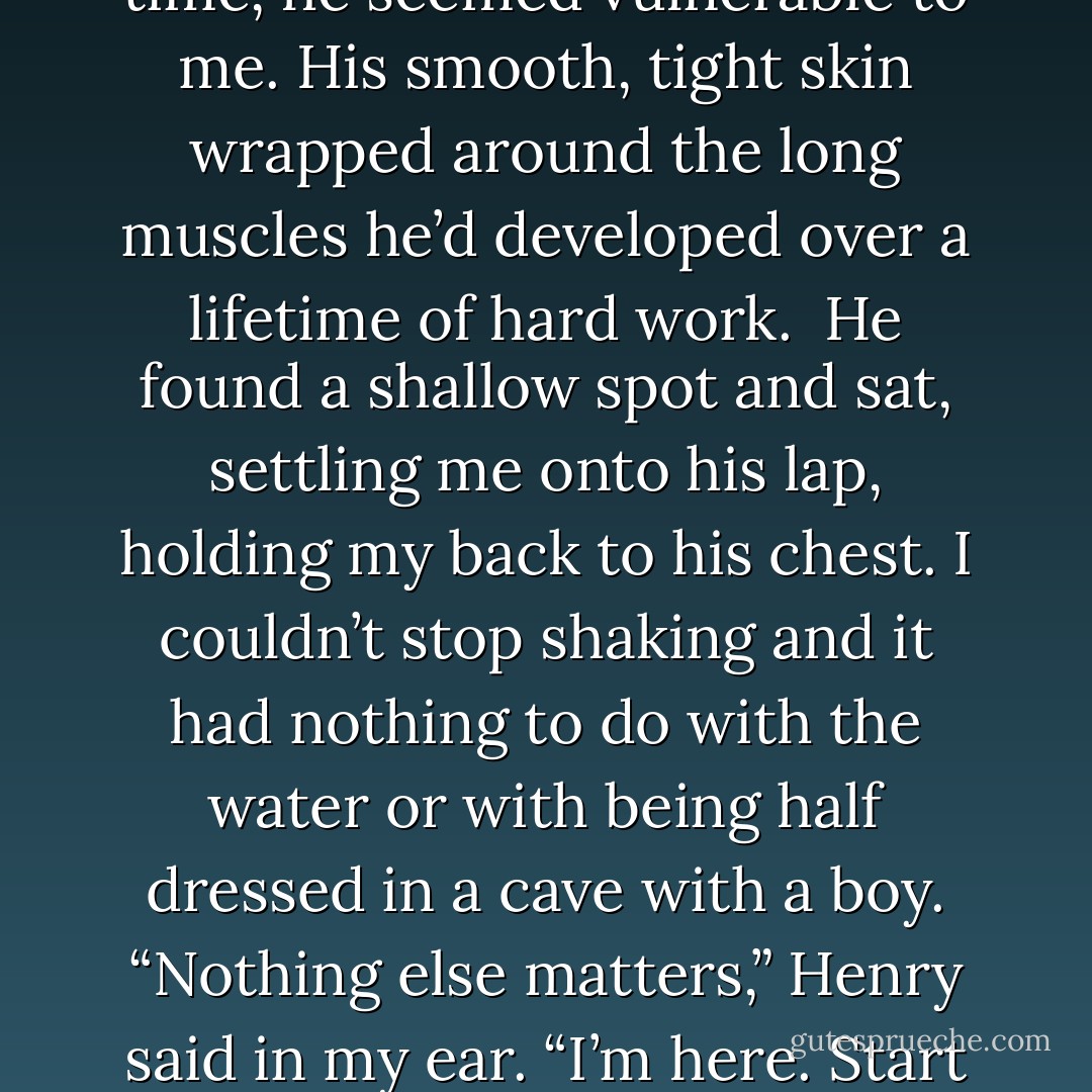 I’d never seen him bare-chested. For the first time, he seemed vulnerable to me. His smooth, tight skin wrapped around the long muscles he’d developed over a lifetime of hard work. <br />He found a shallow spot and sat, settling me onto his lap, holding my back to his chest. I couldn’t stop shaking and it had nothing to do with the water or with being half dressed in a cave with a boy.<br />“Nothing else matters,” Henry said in my ear. “I’m here. Start at the beginning. - Laura Anderson Kurk