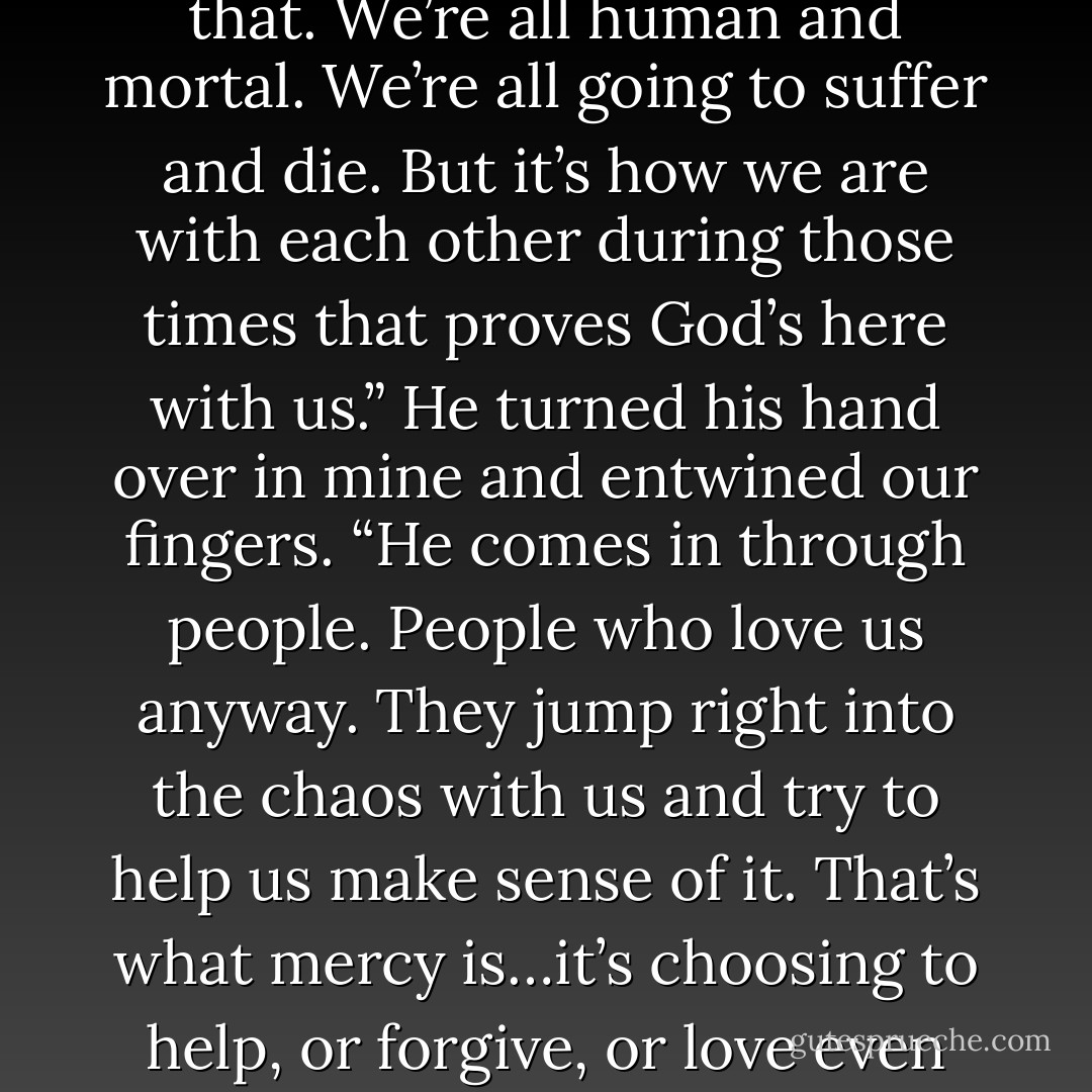 Here’s what I learned about life when we were going through that. We’re all human and mortal. We’re all going to suffer and die. But it’s how we are with each other during those times that proves God’s here with us.” He turned his hand over in mine and entwined our fingers. “He comes in through people. People who love us anyway. They jump right into the chaos with us and try to help us make sense of it. That’s what mercy is…it’s choosing to help, or forgive, or love even when it goes against all logic. - Laura Anderson Kurk