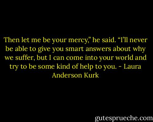 Then let me be your mercy,” he said. “I’ll never be able to give you smart answers about why we suffer, but I can come into your world and try to be some kind of help to you. - Laura Anderson Kurk