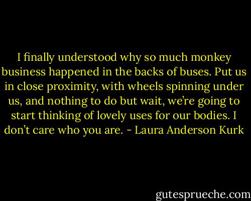I finally understood why so much monkey business happened in the backs of buses. Put us in close proximity, with wheels spinning under us, and nothing to do but wait, we’re going to start thinking of lovely uses for our bodies. I don’t care who you are. - Laura Anderson Kurk