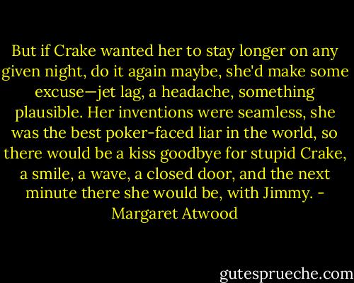 But if Crake wanted her to stay longer on any given night, do it again maybe, she'd make some excuse—jet lag, a headache, something plausible. Her inventions were seamless, she was the best poker-faced liar in the world, so there would be a kiss goodbye for stupid Crake, a smile, a wave, a closed door, and the next minute there she would be, with Jimmy. - Margaret Atwood