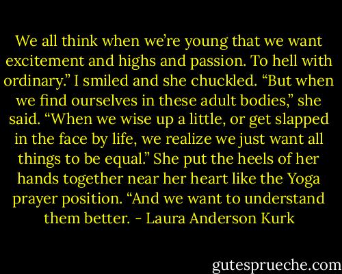 We all think when we’re young that we want excitement and highs and passion. To hell with ordinary.”<br />I smiled and she chuckled. “But when we find ourselves in these adult bodies,” she said. “When we wise up a little, or get slapped in the face by life, we realize we just want all things to be equal.” She put the heels of her hands together near her heart like the Yoga prayer position. “And we want to understand them better. - Laura Anderson Kurk