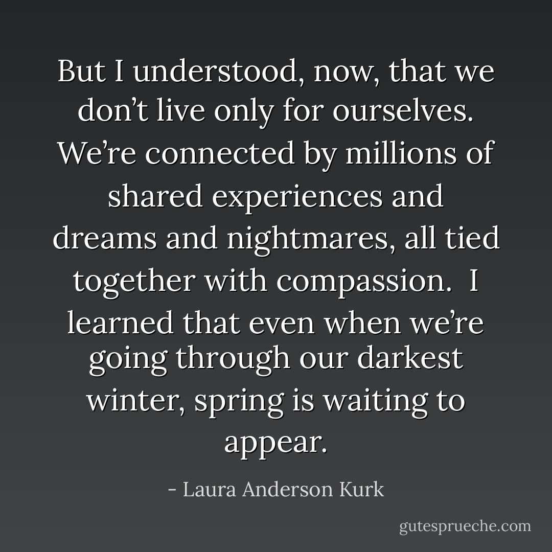 But I understood, now, that we don’t live only for ourselves. We’re connected by millions of shared experiences and dreams and nightmares, all tied together with compassion. <br />I learned that even when we’re going through our darkest winter, spring is waiting to appear. - Laura Anderson Kurk