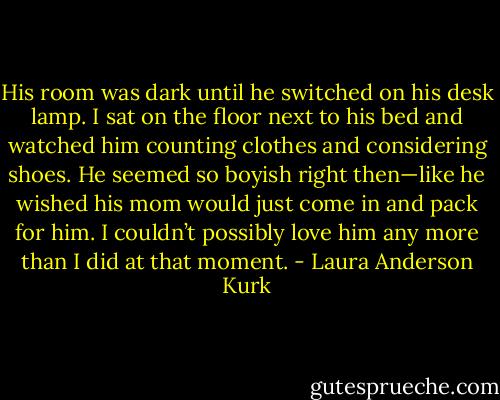 His room was dark until he switched on his desk lamp. I sat on the floor next to his bed and watched him counting clothes and considering shoes. He seemed so boyish right then—like he wished his mom would just come in and pack for him. I couldn’t possibly love him any more than I did at that moment. - Laura Anderson Kurk