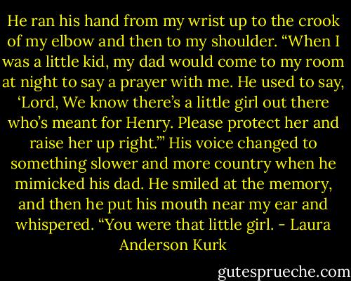 He ran his hand from my wrist up to the crook of my elbow and then to my shoulder. “When I was a little kid, my dad would come to my room at night to say a prayer with me. He used to say, ‘Lord, We know there’s a little girl out there who’s meant for Henry. Please protect her and raise her up right.’” His voice changed to something slower and more country when he mimicked his dad. He smiled at the memory, and then he put his mouth near my ear and whispered. “You were that little girl. - Laura Anderson Kurk