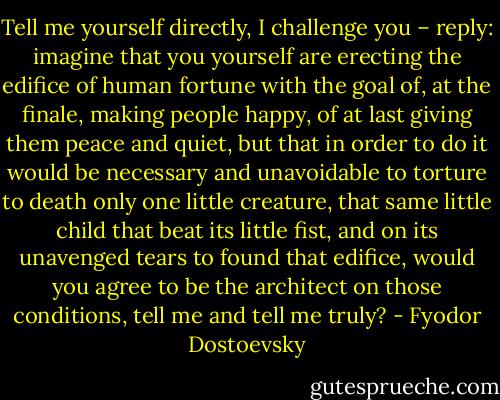 Tell me yourself directly, I challenge you – reply: imagine that you yourself are erecting the edifice of human fortune with the goal of, at the finale, making people happy, of at last giving them peace and quiet, but that in order to do it would be necessary and unavoidable to torture to death only one little creature, that same little child that beat its little fist, and on its unavenged tears to found that edifice, would you agree to be the architect on those conditions, tell me and tell me truly? - Fyodor Dostoevsky