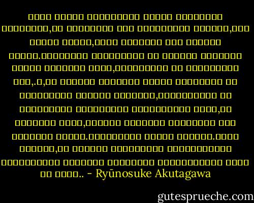 ერთი წამით სიკვდილის ლანდი ჩამოემხო ბერიკაცს,ეს სიკვდილი არც ბოროტებას უქადდა,არც რაღაც ისეთს,ადრე თავზარს რომ სცემდა ხოლმე.არყოფნის შეგრძნება ამ სათლში არეკლილ ნათელ ცასავით ჩუმი,სასურველი და უშფოთველი იყო,.ო,რა ნეტარი ლტოლვით ეწადა განდგომა ამ მშფოთვარე ყოფნის ცოდვებს,სატანჯველს და სიკვდილის ჩრდილქვეშ მინებებოდა ძილს,იმ უსიზმრო ძილს,მხოლოდ უცოდველ ბავშვებს რომ ეწვევათ ხოლმე.ცხოვრებამ ქანცი გაულია.უფრო სწორად,ამ მრავალ ათწლეულში მოყოლებულმა ხელოვნებით ტანჯვამ დაუწრიტა უკანასკნელი ძალა და ღონე.. - Ryūnosuke Akutagawa