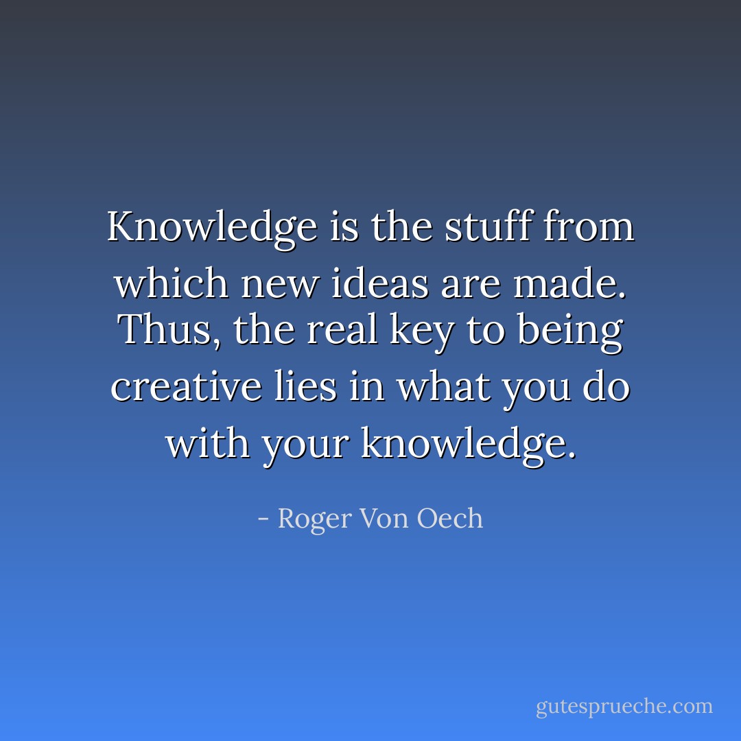 Knowledge is the stuff from which new ideas are made. Thus, the real key to being creative lies in what you do with your knowledge. - Roger Von Oech