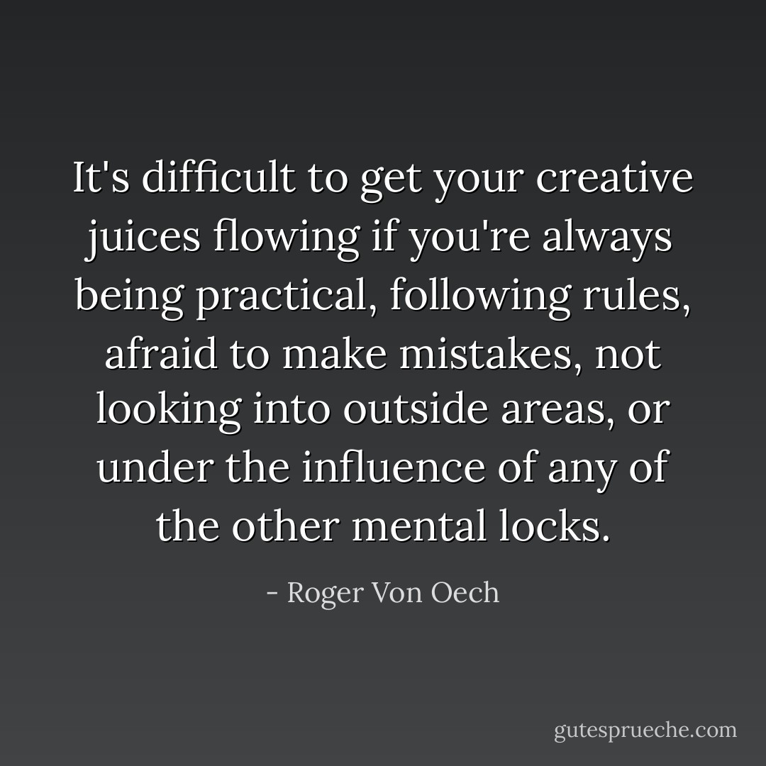 It's difficult to get your creative juices flowing if you're always being practical, following rules, afraid to make mistakes, not looking into outside areas, or under the influence of any of the other mental locks. - Roger Von Oech