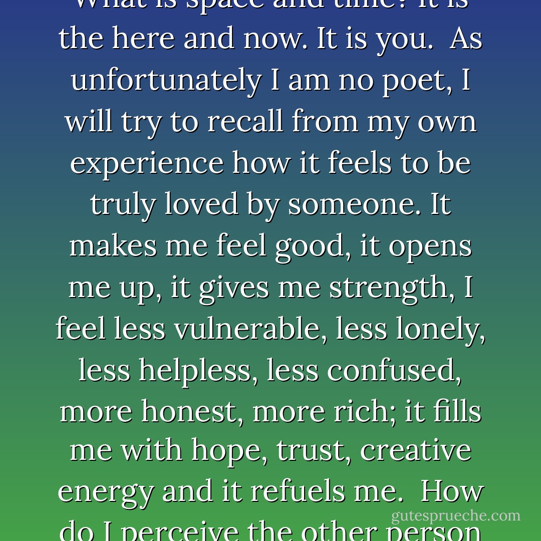 If one were to list all the cruelties and maltreatments, both physical and emotional, that parents and adults inflict on children under the guise of love, the list would be a long one. But, going beyond such sinister examples, even kissing and hugging may or may not convey to a child that he is loved.<br /><br />Love is a feeling, an emotional state. Artists, writers, philosophers, poets have tried to define it. Marcel Proust says, "Love is space and time measured by the heart." What is space and time? It is the here and now. It is you.<br /><br />As unfortunately I am no poet, I will try to recall from my own experience how it feels to be truly loved by someone. It makes me feel good, it opens me up, it gives me strength, I feel less vulnerable, less lonely, less helpless, less confused, more honest, more rich; it fills me with hope, trust, creative energy and it refuels me.<br /><br />How do I perceive the other person who gives me these feelings? As honest, as one who sees and accepts me for what I really am, who objectively responds without being critical, whose authenticity and values I respect and who respects mine, who is available when needed, who listens and hears, who looks and sees me, who shares herself - who cares. Cares. To care is to put love in action. The way we care for our babies is then how they experience our love. - Magda Gerber