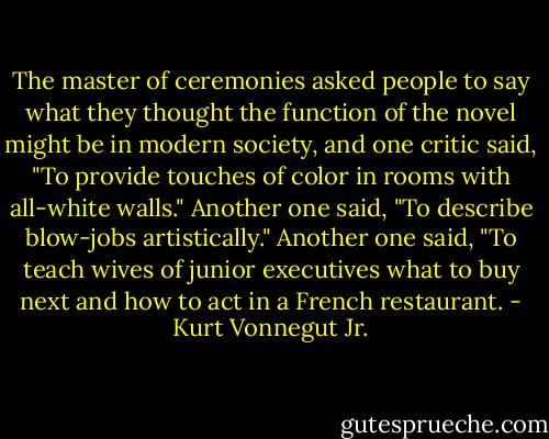 The master of ceremonies asked people to say what they thought the function of the novel might be in modern society, and one critic said, "To provide touches of color in rooms with all-white walls." Another one said, "To describe blow-jobs artistically." Another one said, "To teach wives of junior executives what to buy next and how to act in a French restaurant. - Kurt Vonnegut Jr.