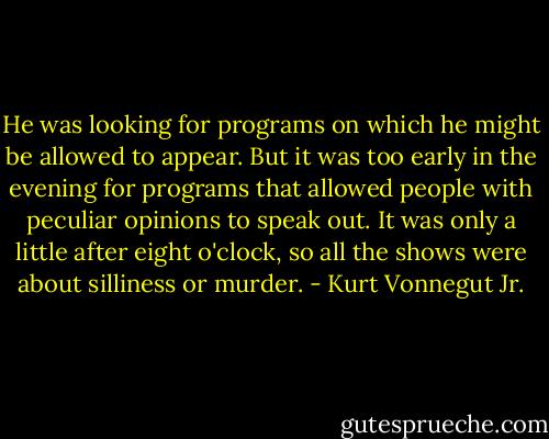 He was looking for programs on which he might be allowed to appear. But it was too early in the evening for programs that allowed people with peculiar opinions to speak out. It was only a little after eight o'clock, so all the shows were about silliness or murder. - Kurt Vonnegut Jr.
