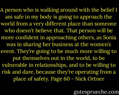 A person who is walking around with the belief I am safe in my body is going to<br />approach the world from a very different place than someone who doesn't believe<br />that. That person will be more confident in approaching others, as Sonia was in<br />sharing her business at the women’s event. They’re going to be much more willing to put themselves out in the world, to be vulnerable in relationships, and to be willing to risk and dare, because they’re operating from a place of safety. Page 60 - Nick Ortner