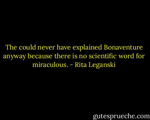 The could never have explained Bonaventure anyway because there is no scientific word for miraculous. - Rita Leganski