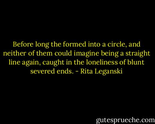 Before long the formed into a circle, and neither of them could imagine being a straight line again, caught in the loneliness of blunt severed ends. - Rita Leganski