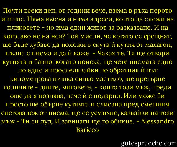 Почти всеки ден, от години вече, взема в ръка перото и пише. Няма имена и няма адреси, които да сложи на пликовете - но има един живот за разказване. И на кого, ако не на нея? Той мисли, че когато се срещнат, ще бъде хубаво да положи в скута ѝ кутия от махагон, пълна с писма и да ѝ каже <br />- Чаках те.<br />Тя ще отвори кутията и бавно, когато поиска, ще чете писмата едно по едно и проследявайки по обратния ѝ път километрова нишка синьо мастило, ще прегърне годините - дните, миговете, - които този мъж, преди още да я познава, вече ѝ е подарил.<br />Или може би просто ще обърне кутията и слисана пред смешния снеговалеж от писма, ще се усмихне, казвайки на този мъж<br />- Ти си луд.<br />И завинаги ще го обикне. - Alessandro Baricco