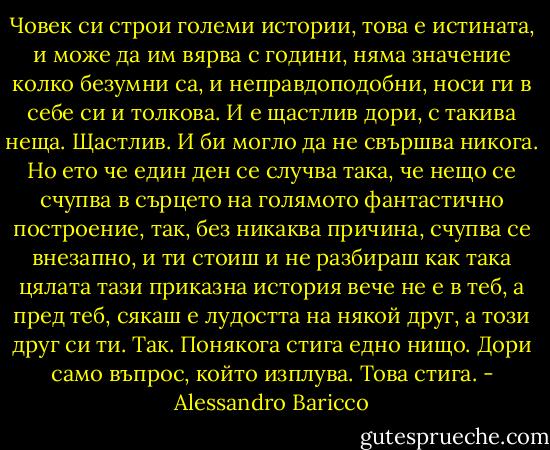 Човек си строи големи истории, това е истината, и може да им вярва с години, няма значение колко безумни са, и неправдоподобни, носи ги в себе си и толкова. И е щастлив дори, с такива неща. Щастлив. И би могло да не свършва никога.<br />Но ето че един ден се случва така, че нещо се счупва в сърцето на голямото фантастично построение, так, без никаква причина, счупва се внезапно, и ти стоиш и не разбираш как така цялата тази приказна история вече не е в теб, а пред теб, сякаш е лудостта на някой друг, а този друг си ти. Так. Понякога стига едно нищо. Дори само въпрос, който изплува. Това стига. - Alessandro Baricco