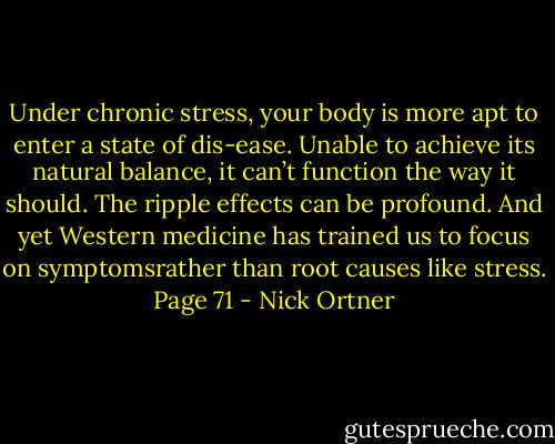 Under chronic stress, your body is more apt to enter a state of dis-ease. Unable to achieve its natural balance, it can’t function the way it should. The ripple effects can be profound. And yet Western medicine has trained us to focus on symptomsrather than root causes like stress. Page 71 - Nick Ortner