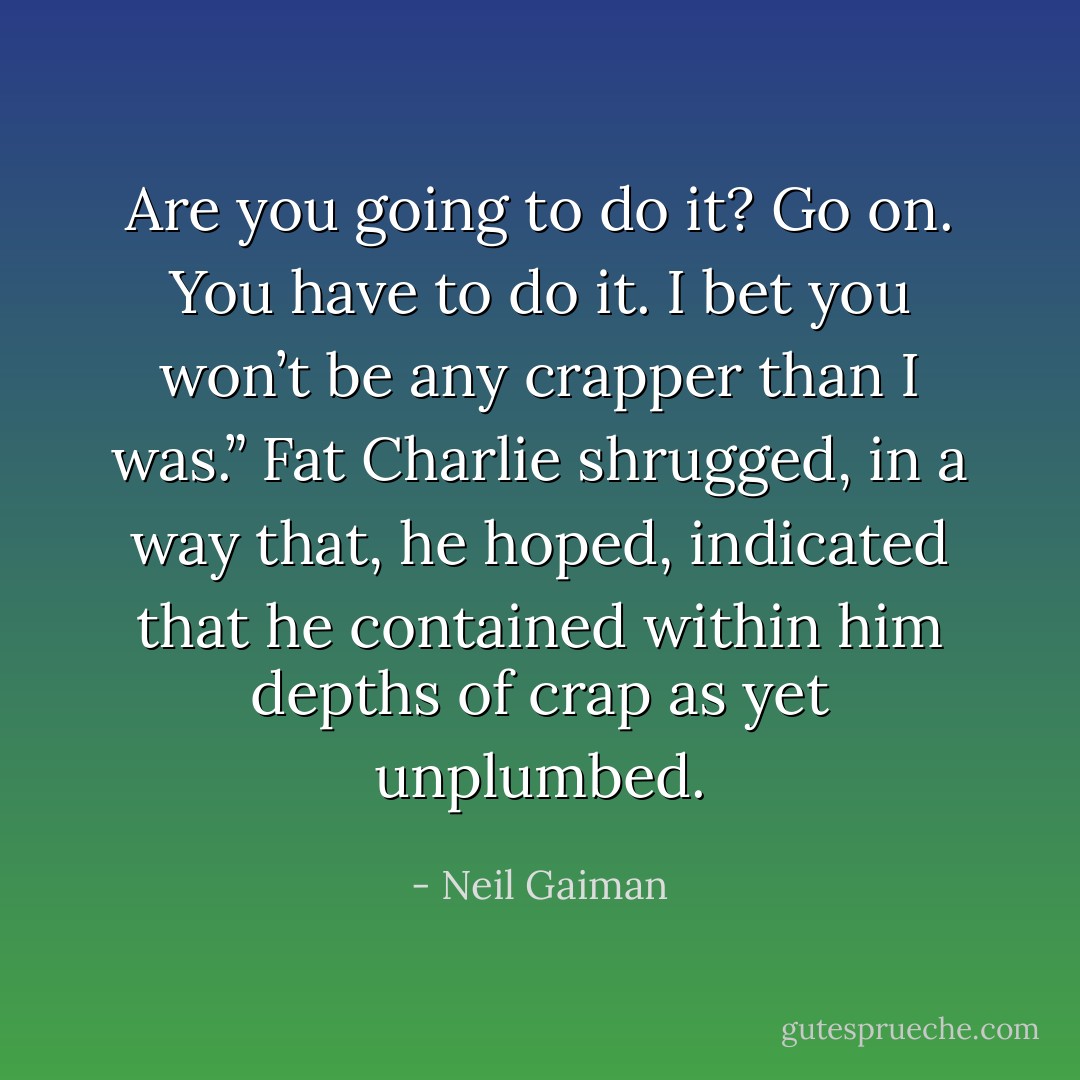 Are you going to do it? Go on. You have to do it. I bet you won’t be any crapper than I was.”<br />Fat Charlie shrugged, in a way that, he hoped, indicated that he contained within him depths of crap as yet unplumbed. - Neil Gaiman