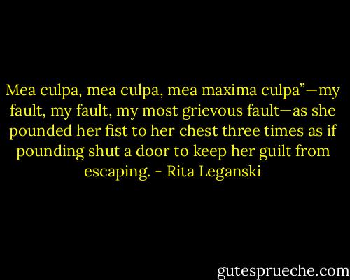 Mea culpa, mea culpa, mea maxima culpa”—my fault, my fault, my most grievous fault—as she pounded her fist to her chest three times as if pounding shut a door to keep her guilt from escaping. - Rita Leganski