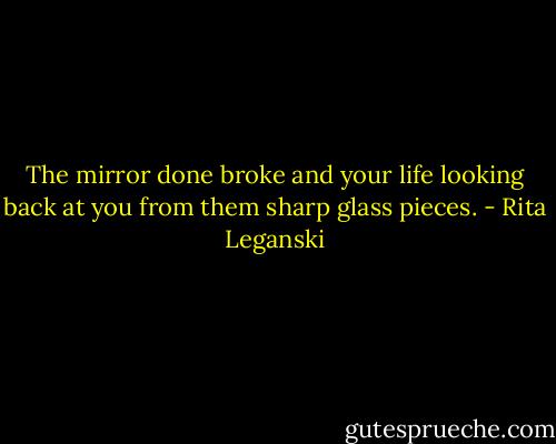 The mirror done broke and your life looking back at you from them sharp glass pieces. - Rita Leganski