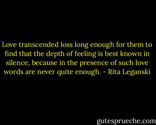 Love transcended loss long enough for them to find that the depth of feeling is best known in silence, because in the presence of such love words are never quite enough. - Rita Leganski