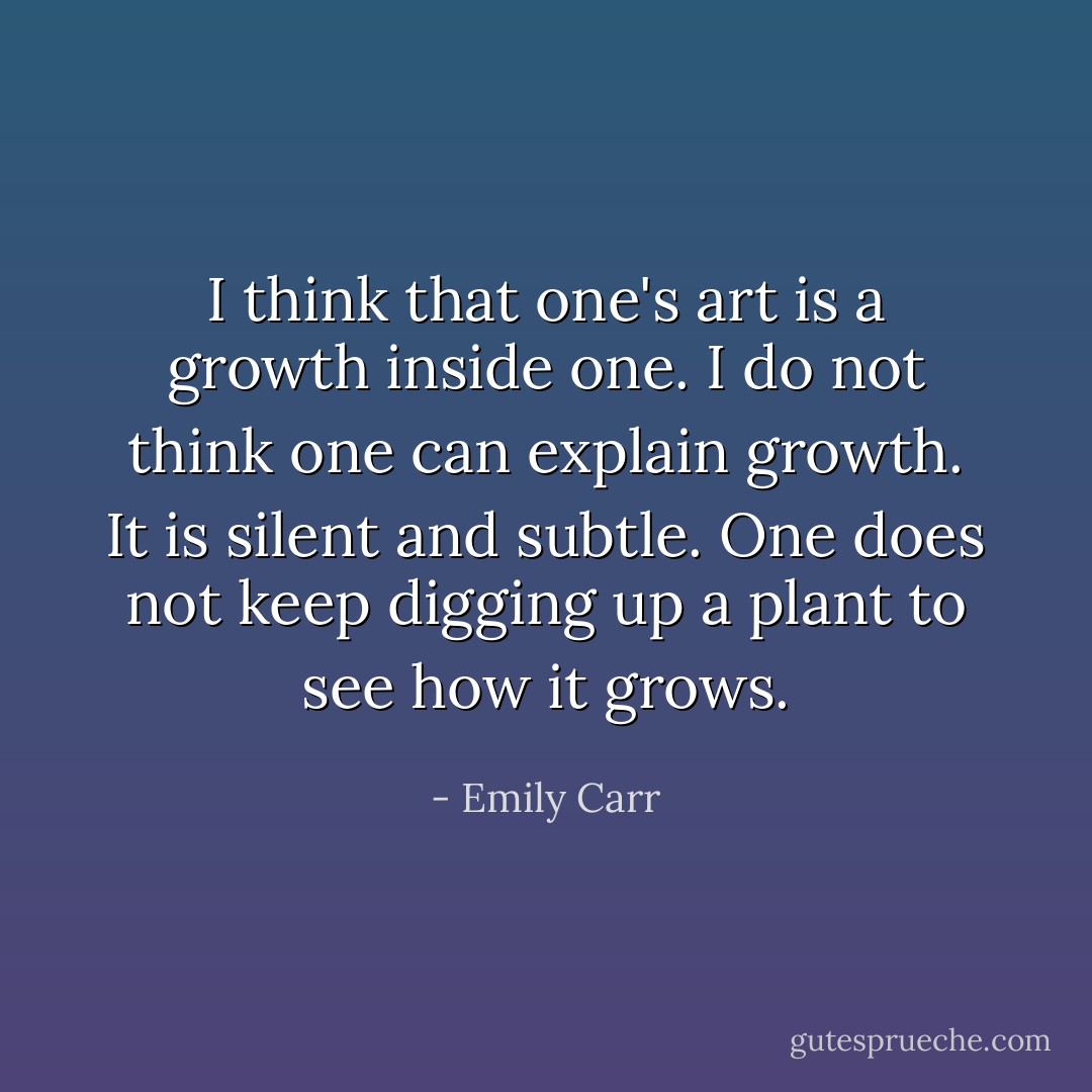 I think that one's art is a growth inside one. I do not think one can explain growth. It is silent and subtle. One does not keep digging up a plant to see how it grows. - Emily Carr