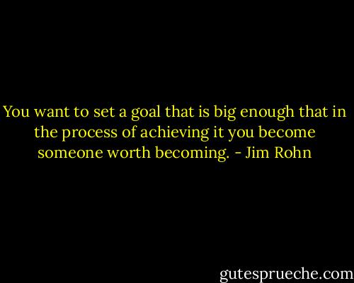 You want to set a goal that is big enough that in the process of achieving it you become someone worth becoming. - Jim Rohn