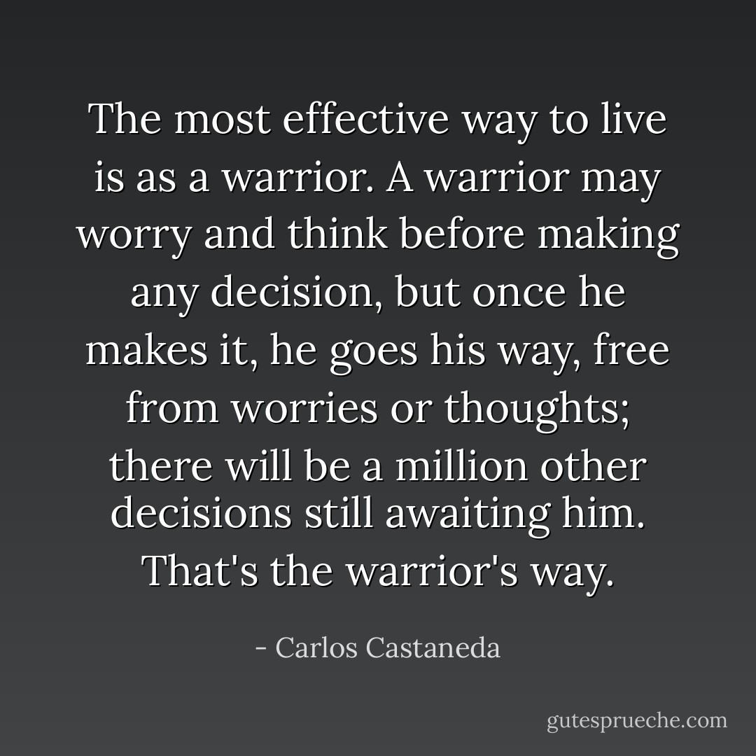 The most effective way to live is as a warrior. A warrior may worry and think before making any decision, but once he makes it, he goes his way, free from worries or thoughts; there will be a million other decisions still awaiting him. That's the warrior's way. - Carlos Castaneda