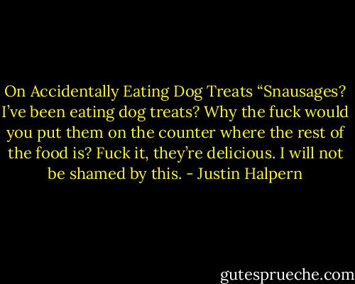 On Accidentally Eating Dog Treats<br />“Snausages? I’ve been eating dog treats? Why the fuck would you put them on the counter where the rest of the food is? Fuck it, they’re delicious. I will not be shamed by this. - Justin Halpern
