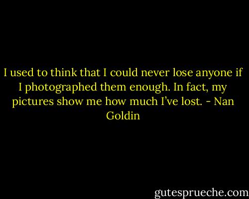 I used to think that I could never lose anyone if I photographed them enough. In fact, my pictures show me how much I’ve lost. - Nan Goldin