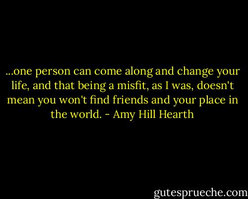 ...one person can come along and change your life, and that being a misfit, as I was, doesn't mean you won't find friends and your place in the world. - Amy Hill Hearth