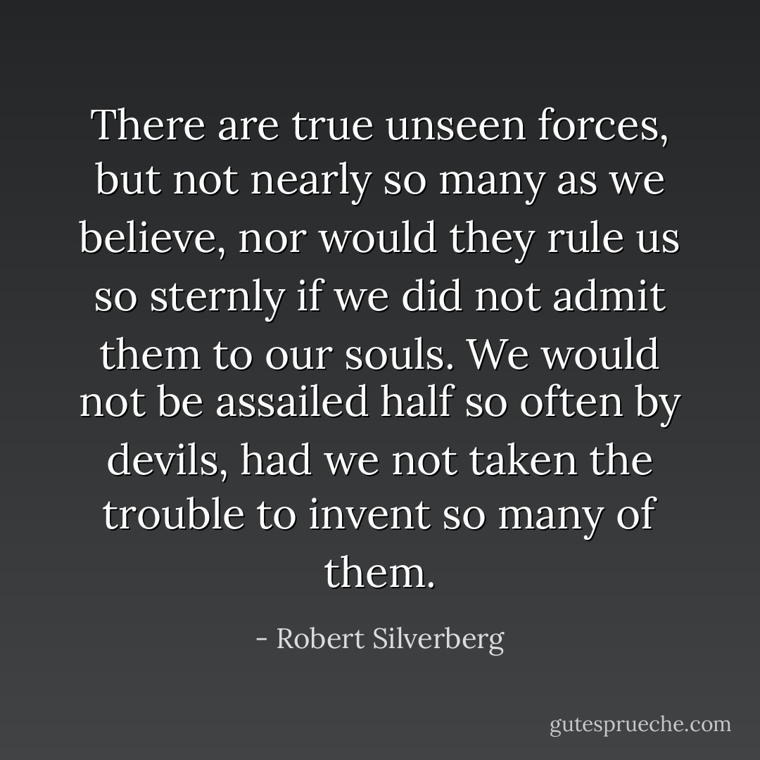 There are true unseen forces, but not nearly so many as we believe, nor would they rule us so sternly if we did not admit them to our souls. We would not be assailed half so often by devils, had we not taken the trouble to invent so many of them. - Robert Silverberg
