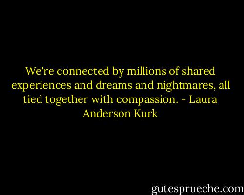 We're connected by millions of shared experiences and dreams and nightmares, all tied together with compassion. - Laura Anderson Kurk