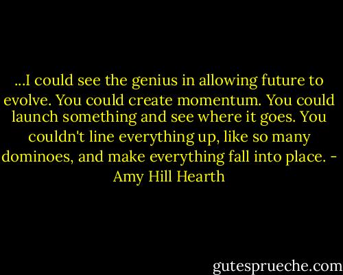 ...I could see the genius in allowing future to evolve. You could create momentum. You could launch something and see where it goes. You couldn't line everything up, like so many dominoes, and make everything fall into place. - Amy Hill Hearth