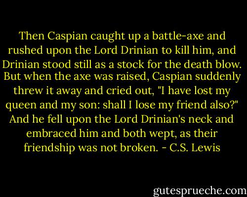 Then Caspian caught up a battle-axe and rushed upon the Lord Drinian to kill him, and Drinian stood still as a stock for the death blow. But when the axe was raised, Caspian suddenly threw it away and cried out, "I have lost my queen and my son: shall I lose my friend also?" And he fell upon the Lord Drinian's neck and embraced him and both wept, as their friendship was not broken. - C.S. Lewis