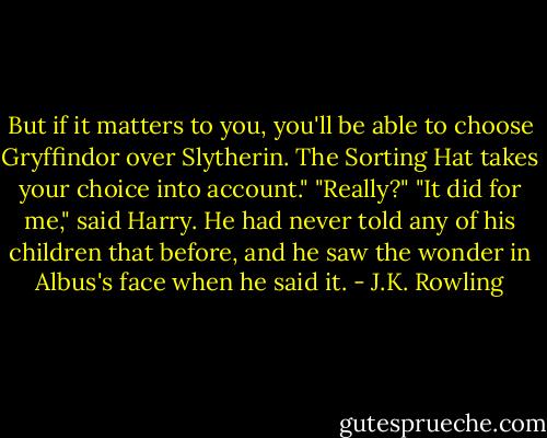 But if it matters to you, you'll be able to choose Gryffindor over Slytherin. The Sorting Hat takes your choice into account."<br />"Really?"<br />"It did for me," said Harry.<br />He had never told any of his children that before, and he saw the wonder in Albus's face when he said it. - J.K. Rowling