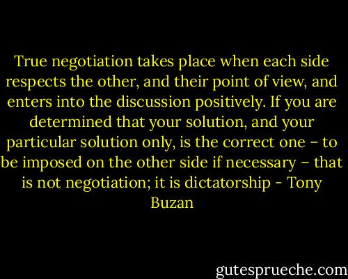 True negotiation takes place when each side respects the other, and their point of view, and enters into the discussion positively. If you are determined that your solution, and your particular solution only, is the correct one – to be imposed on the other side if necessary – that is not negotiation; it is dictatorship - Tony Buzan