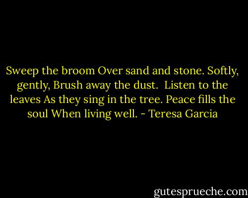 Sweep the broom<br />Over sand and stone.<br />Softly, gently,<br />Brush away the dust.<br /><br />Listen to the leaves<br />As they sing in the tree.<br />Peace fills the soul<br />When living well. - Teresa Garcia
