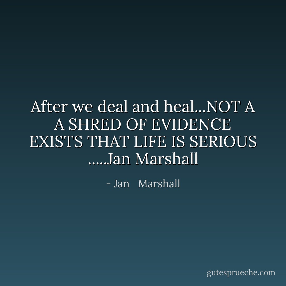 After we deal and heal...NOT A A SHRED OF EVIDENCE EXISTS THAT LIFE IS SERIOUS<br />.....Jan Marshall - Jan   Marshall